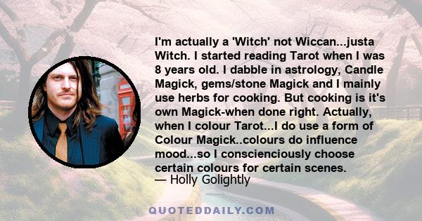 I'm actually a 'Witch' not Wiccan...justa Witch. I started reading Tarot when I was 8 years old. I dabble in astrology, Candle Magick, gems/stone Magick and I mainly use herbs for cooking. But cooking is it's own