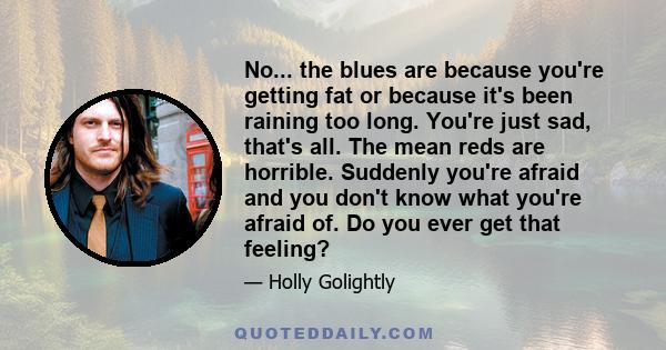 No... the blues are because you're getting fat or because it's been raining too long. You're just sad, that's all. The mean reds are horrible. Suddenly you're afraid and you don't know what you're afraid of. Do you ever 