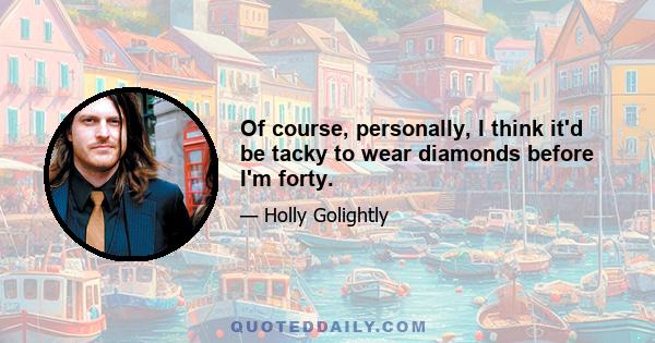 Of course, personally, I think it'd be tacky to wear diamonds before I'm forty.