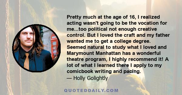 Pretty much at the age of 16, I realized acting wasn't going to be the vocation for me...too political not enough creative control. But I loved the craft and my father wanted me to get a college degree. Seemed natural