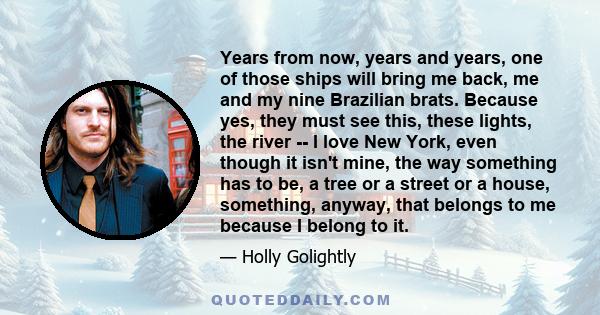 Years from now, years and years, one of those ships will bring me back, me and my nine Brazilian brats. Because yes, they must see this, these lights, the river -- I love New York, even though it isn't mine, the way