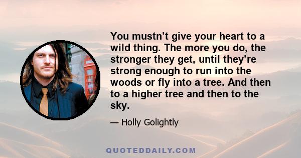 You mustn’t give your heart to a wild thing. The more you do, the stronger they get, until they’re strong enough to run into the woods or fly into a tree. And then to a higher tree and then to the sky.