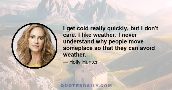 I get cold really quickly, but I don't care. I like weather. I never understand why people move someplace so that they can avoid weather.