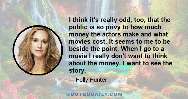 I think it's really odd, too, that the public is so privy to how much money the actors make and what movies cost. It seems to me to be beside the point. When I go to a movie I really don't want to think about the money. 