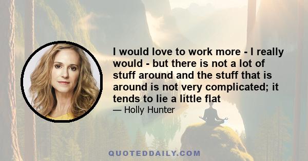 I would love to work more - I really would - but there is not a lot of stuff around and the stuff that is around is not very complicated; it tends to lie a little flat