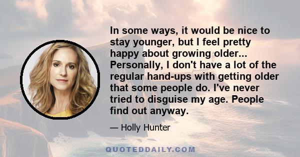 In some ways, it would be nice to stay younger, but I feel pretty happy about growing older... Personally, I don't have a lot of the regular hand-ups with getting older that some people do. I've never tried to disguise