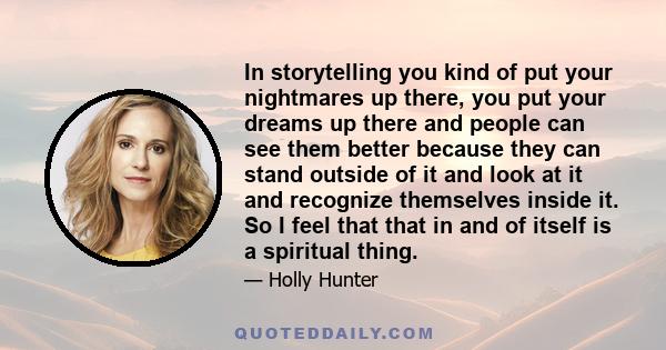 In storytelling you kind of put your nightmares up there, you put your dreams up there and people can see them better because they can stand outside of it and look at it and recognize themselves inside it. So I feel