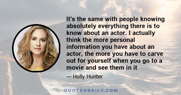 It's the same with people knowing absolutely everything there is to know about an actor. I actually think the more personal information you have about an actor, the more you have to carve out for yourself when you go to 