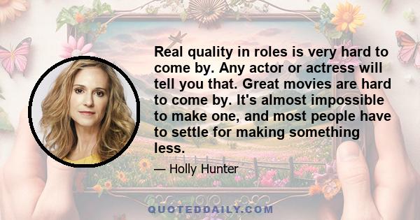 Real quality in roles is very hard to come by. Any actor or actress will tell you that. Great movies are hard to come by. It's almost impossible to make one, and most people have to settle for making something less.