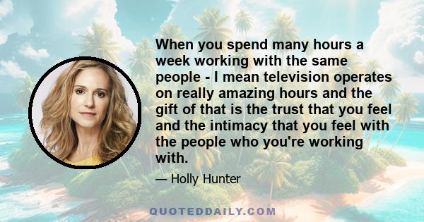 When you spend many hours a week working with the same people - I mean television operates on really amazing hours and the gift of that is the trust that you feel and the intimacy that you feel with the people who