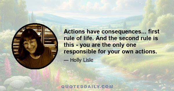 Actions have consequences... first rule of life. And the second rule is this - you are the only one responsible for your own actions.