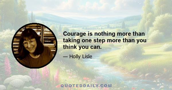 Courage is nothing more than taking one step more than you think you can.