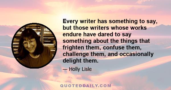 Every writer has something to say, but those writers whose works endure have dared to say something about the things that frighten them, confuse them, challenge them, and occasionally delight them.