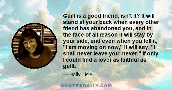 Guilt is a good friend, isn't it? It will stand at your back when every other friend has abandoned you, and in the face of all reason it will stay by your side, and even when you tell it, I am moving on now, it will