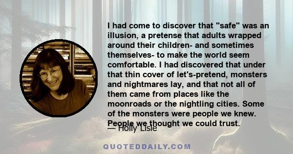 I had come to discover that safe was an illusion, a pretense that adults wrapped around their children- and sometimes themselves- to make the world seem comfortable. I had discovered that under that thin cover of