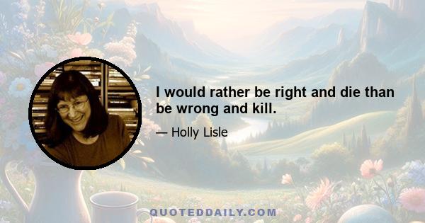 I would rather be right and die than be wrong and kill.