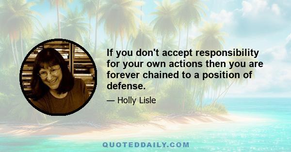 If you don't accept responsibility for your own actions then you are forever chained to a position of defense.