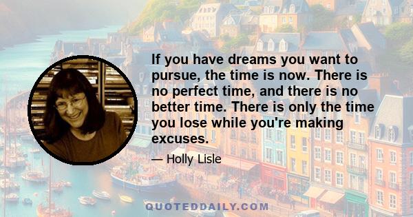 If you have dreams you want to pursue, the time is now. There is no perfect time, and there is no better time. There is only the time you lose while you're making excuses.