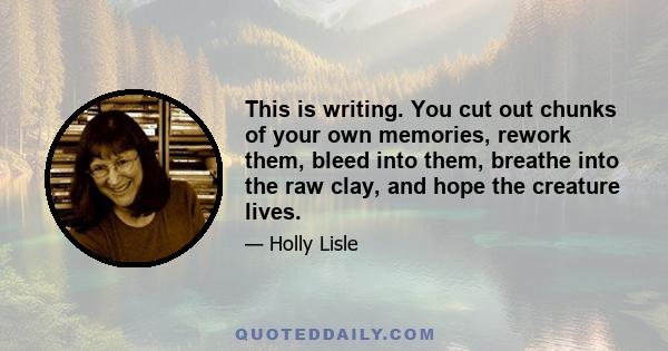 This is writing. You cut out chunks of your own memories, rework them, bleed into them, breathe into the raw clay, and hope the creature lives.