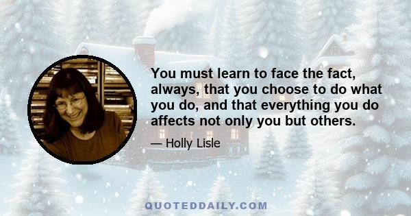 You must learn to face the fact, always, that you choose to do what you do, and that everything you do affects not only you but others.