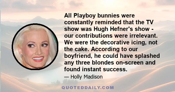 All Playboy bunnies were constantly reminded that the TV show was Hugh Hefner's show - our contributions were irrelevant. We were the decorative icing, not the cake. According to our boyfriend, he could have splashed