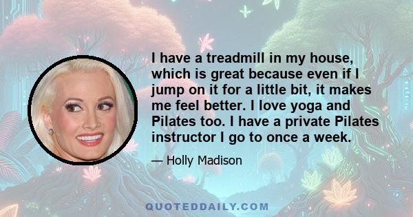 I have a treadmill in my house, which is great because even if I jump on it for a little bit, it makes me feel better. I love yoga and Pilates too. I have a private Pilates instructor I go to once a week.