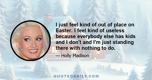I just feel kind of out of place on Easter. I feel kind of useless because everybody else has kids and I don't and I'm just standing there with nothing to do.