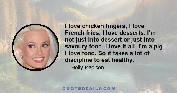 I love chicken fingers, I love French fries. I love desserts. I'm not just into dessert or just into savoury food. I love it all. I'm a pig. I love food. So it takes a lot of discipline to eat healthy.