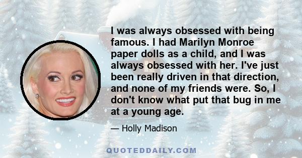 I was always obsessed with being famous. I had Marilyn Monroe paper dolls as a child, and I was always obsessed with her. I've just been really driven in that direction, and none of my friends were. So, I don't know