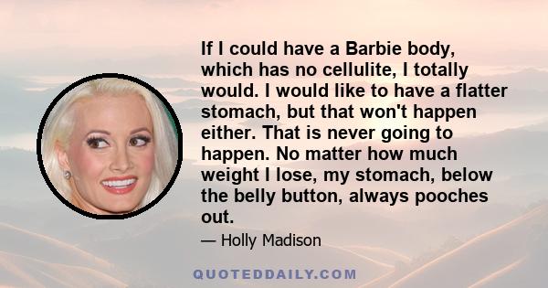 If I could have a Barbie body, which has no cellulite, I totally would. I would like to have a flatter stomach, but that won't happen either. That is never going to happen. No matter how much weight I lose, my stomach,