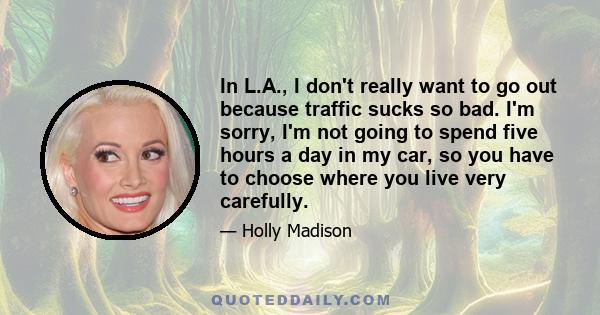 In L.A., I don't really want to go out because traffic sucks so bad. I'm sorry, I'm not going to spend five hours a day in my car, so you have to choose where you live very carefully.