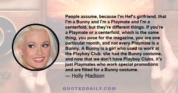 People assume, because I'm Hef's girlfriend, that I'm a Bunny and I'm a Playmate and I'm a centerfold, but they're different things. If you're a Playmate or a centerfold, which is the same thing, you pose for the