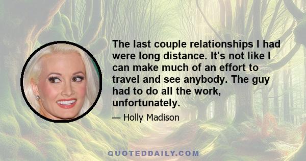 The last couple relationships I had were long distance. It's not like I can make much of an effort to travel and see anybody. The guy had to do all the work, unfortunately.