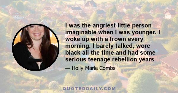 I was the angriest little person imaginable when I was younger. I woke up with a frown every morning. I barely talked, wore black all the time and had some serious teenage rebellion years