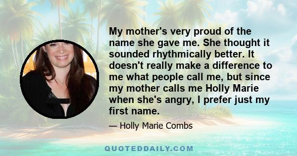 My mother's very proud of the name she gave me. She thought it sounded rhythmically better. It doesn't really make a difference to me what people call me, but since my mother calls me Holly Marie when she's angry, I