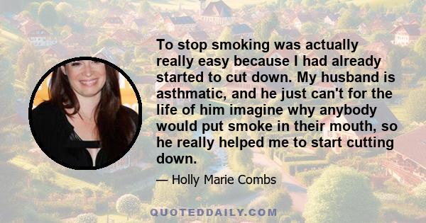 To stop smoking was actually really easy because I had already started to cut down. My husband is asthmatic, and he just can't for the life of him imagine why anybody would put smoke in their mouth, so he really helped