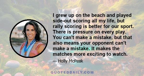 I grew up on the beach and played side-out scoring all my life, but rally scoring is better for our sport. There is pressure on every play. You can't make a mistake, but that also means your opponent can't make a