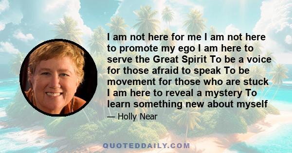 I am not here for me I am not here to promote my ego I am here to serve the Great Spirit To be a voice for those afraid to speak To be movement for those who are stuck I am here to reveal a mystery To learn something