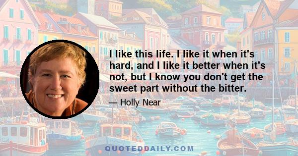 I like this life. I like it when it's hard, and I like it better when it's not, but I know you don't get the sweet part without the bitter.