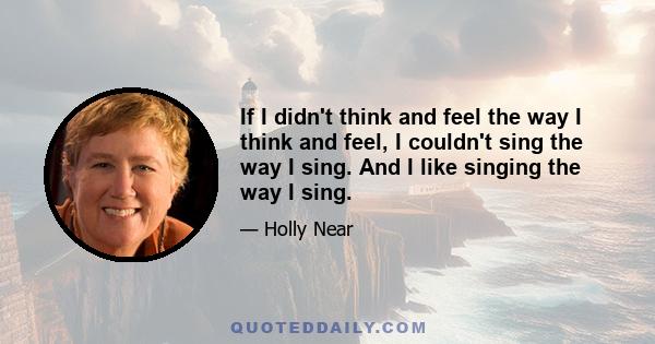 If I didn't think and feel the way I think and feel, I couldn't sing the way I sing. And I like singing the way I sing.