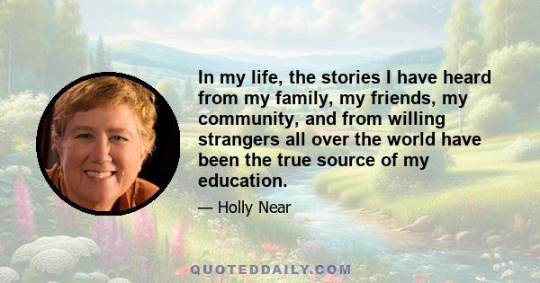 In my life, the stories I have heard from my family, my friends, my community, and from willing strangers all over the world have been the true source of my education.