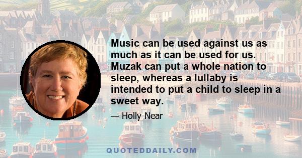 Music can be used against us as much as it can be used for us. Muzak can put a whole nation to sleep, whereas a lullaby is intended to put a child to sleep in a sweet way.