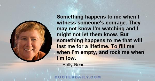 Something happens to me when I witness someone's courage. They may not know I'm watching and I might not let them know. But something happens to me that will last me for a lifetime. To fill me when I'm empty, and rock