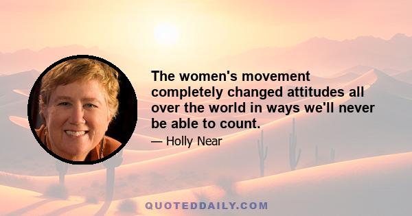 The women's movement completely changed attitudes all over the world in ways we'll never be able to count.