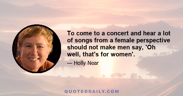 To come to a concert and hear a lot of songs from a female perspective should not make men say, 'Oh well, that's for women'.