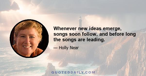 Whenever new ideas emerge, songs soon follow, and before long the songs are leading.