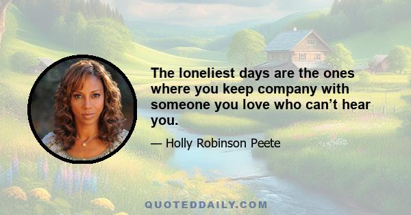 The loneliest days are the ones where you keep company with someone you love who can’t hear you.