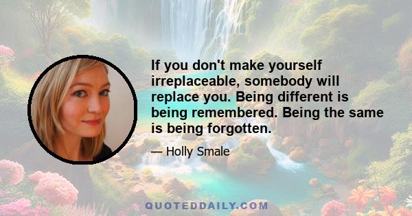 If you don't make yourself irreplaceable, somebody will replace you. Being different is being remembered. Being the same is being forgotten.