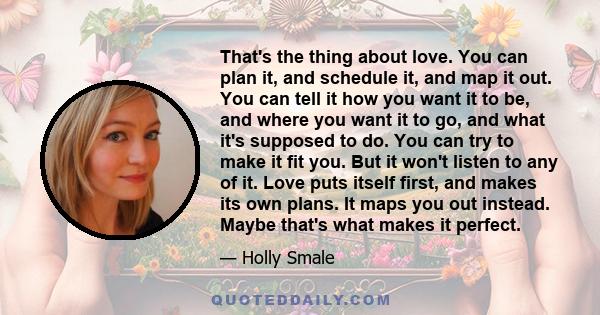 That's the thing about love. You can plan it, and schedule it, and map it out. You can tell it how you want it to be, and where you want it to go, and what it's supposed to do. You can try to make it fit you. But it