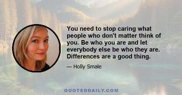 You need to stop caring what people who don't matter think of you. Be who you are and let everybody else be who they are. Differences are a good thing.